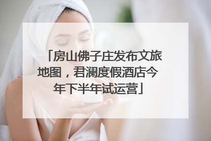 房山佛子庄发布文旅地图，君澜度假酒店今年下半年试运营
