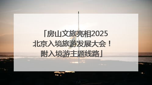 房山文旅亮相2025北京入境旅游发展大会！附入境游主题线路