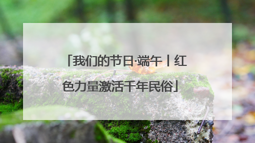 我们的节日·端午丨红色力量激活千年民俗