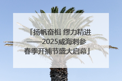 扬帆奋楫 缪力精进——2025威海刺参春季开捕节盛大启幕