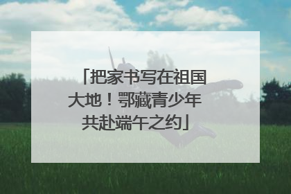 把家书写在祖国大地！鄂藏青少年共赴端午之约