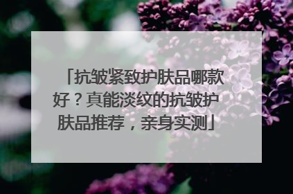 抗皱紧致护肤品哪款好？真能淡纹的抗皱护肤品推荐，亲身实测