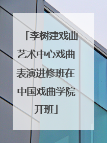 李树建戏曲艺术中心戏曲表演进修班在中国戏曲学院开班