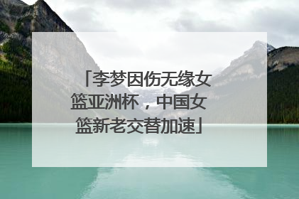 李梦因伤无缘女篮亚洲杯，中国女篮新老交替加速