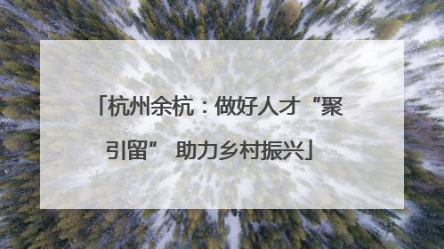 杭州余杭：做好人才“聚引留” 助力乡村振兴