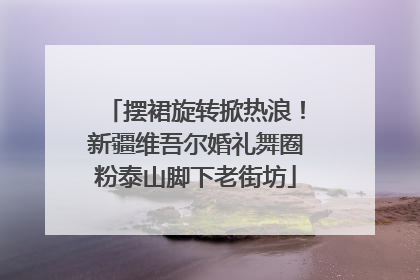 摆裙旋转掀热浪！新疆维吾尔婚礼舞圈粉泰山脚下老街坊