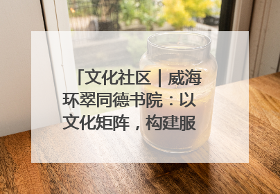 文化社区｜威海环翠同德书院：以文化矩阵，构建服务群众新场景