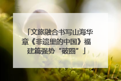 文旅融合书写山海华章《非遗里的中国》福建篇强势“破圈”
