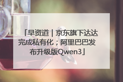 早资道｜京东旗下达达完成私有化；阿里巴巴发布升级版Qwen3