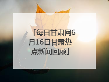 每日甘肃网6月16日甘肃热点新闻回顾