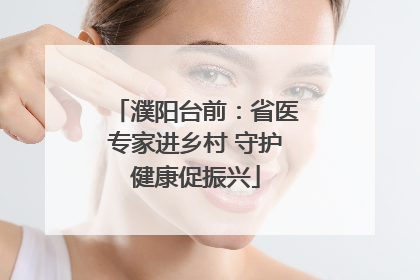 濮阳台前:省医专家进乡村 守护健康促振兴
