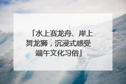 水上赛龙舟、岸上舞龙狮，沉浸式感受端午文化习俗