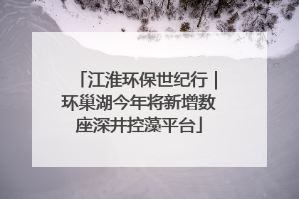 江淮环保世纪行｜环巢湖今年将新增数座深井控藻平台