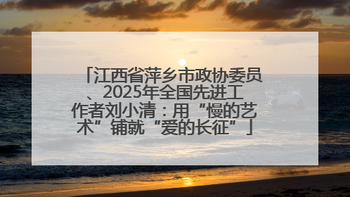 江西省萍乡市政协委员、2025年全国先进工作者刘小清：用“慢的艺术”铺就“爱的长征”