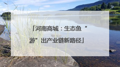 河南商城：生态鱼“游”出产业链新路径