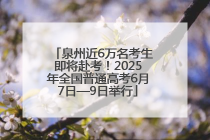 泉州近6万名考生即将赴考!2025年全国普通高考6月7日—9日举行