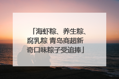 海虾粽、养生粽、腐乳粽 青岛商超新奇口味粽子受追捧