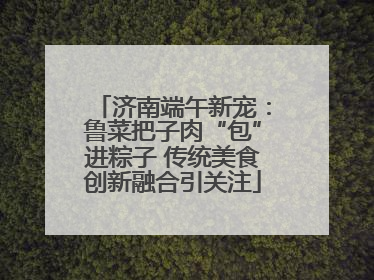 济南端午新宠：鲁菜把子肉“包”进粽子 传统美食创新融合引关注