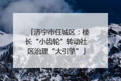 济宁市任城区：楼长“小齿轮”转动社区治理“大引擎”