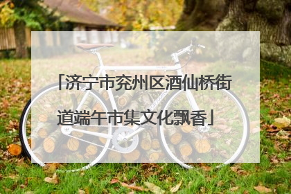 济宁市兖州区酒仙桥街道端午市集文化飘香