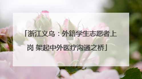 浙江义乌：外籍学生志愿者上岗 架起中外医疗沟通之桥