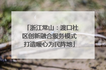 浙江常山：渡口社区创新融合服务模式打造暖心为民阵地