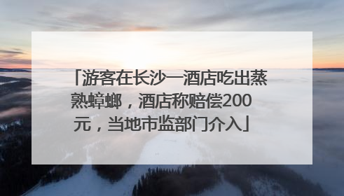 游客在长沙一酒店吃出蒸熟蟑螂，酒店称赔偿200元，当地市监部门介入