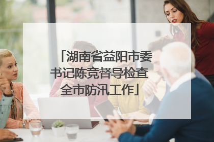 湖南省益阳市委书记陈竞督导检查全市防汛工作