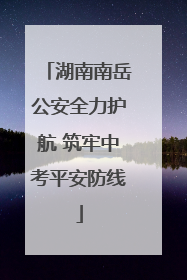 湖南南岳公安全力护航 筑牢中考平安防线