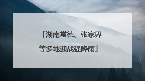湖南常德、张家界等多地迎战强降雨