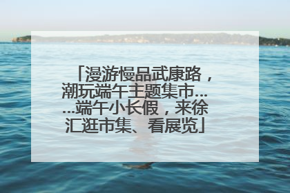 漫游慢品武康路，潮玩端午主题集市……端午小长假，来徐汇逛市集、看展览