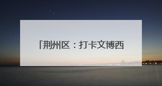 荆州区：打卡文博西城 解锁端午楚韵