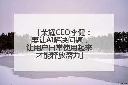 荣耀CEO李健：要让AI解决问题，让用户日常使用起来才能释放潜力