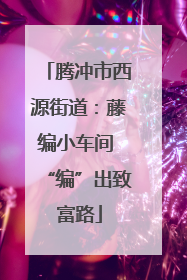 腾冲市西源街道：藤编小车间 “编”出致富路