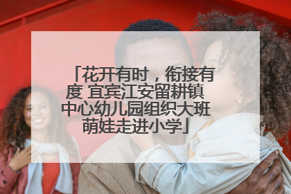 花开有时，衔接有度 宜宾江安留耕镇中心幼儿园组织大班萌娃走进小学