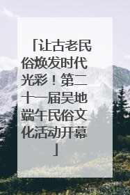让古老民俗焕发时代光彩！第二十一届吴地端午民俗文化活动开幕