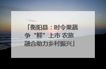 衡阳县：时令果蔬争“鲜”上市 农旅融合助力乡村振兴