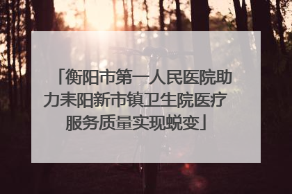 衡阳市第一人民医院助力耒阳新市镇卫生院医疗服务质量实现蜕变