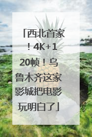 西北首家！4K+120帧！乌鲁木齐这家影城把电影玩明白了