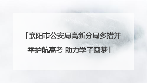 襄阳市公安局高新分局多措并举护航高考 助力学子圆梦