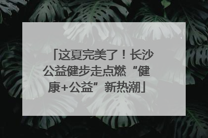 这夏完美了！长沙公益健步走点燃“健康+公益”新热潮