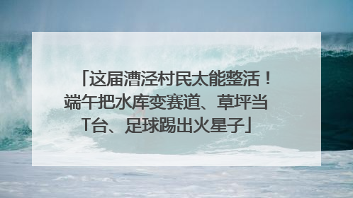这届漕泾村民太能整活！端午把水库变赛道、草坪当T台、足球踢出火星子