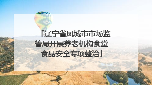 辽宁省凤城市市场监管局开展养老机构食堂食品安全专项整治