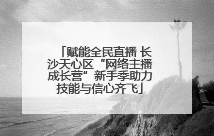 赋能全民直播 长沙天心区“网络主播成长营”新手季助力技能与信心齐飞
