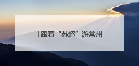 跟着“苏超”游常州，这个端午节假期常州景点对扬州人免票