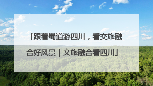跟着蜀道游四川，看交旅融合好风景｜文旅融合看四川