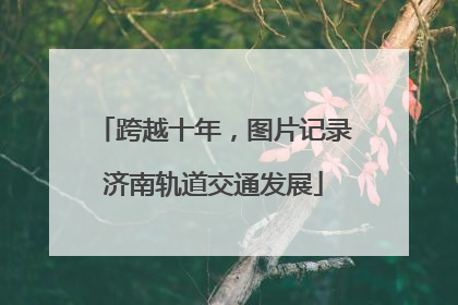 跨越十年，图片记录济南轨道交通发展