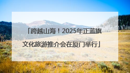 跨越山海！2025年正蓝旗文化旅游推介会在厦门举行