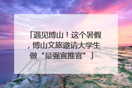 遇见博山！这个暑假，博山文旅邀请大学生做“最强宣推官”