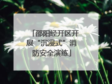 邵阳经开区开展“沉浸式”消防安全演练